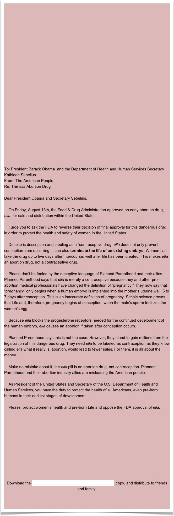 UPDATEOn Monday, December 1st, Watson Pharmaceuticals announced that ella, the abortion drug, is now being sold in pharmacies across the country.

Millions of women are at risk for the dangerous side effects of this new abortion drug, and they aren’t even being told about them!  Take Action Now!

 Go  to our “Get the Facts” page to learn from doctors what ella really is.

 Create an education campaign in your community by distributing our ella flyers and bringing speakers in to your local campus or church to talk about this new abortion drug.

 Call your Senators and Congressman (202-224-3121) and ask them to tell the FDA to rescind their approval.

 Ask your local pharmacist not to carry or fill prescriptions for ella.

WEBCASTOn Tuesday, October 26th members of the ella Causes Abortion Coalition hosted a webcast to highlight the dangerous effects about ella, the new abortion drug, as well as the abortion-breast cancer link.Click here to listen to the webcast replay and download the Abortion- Breast Cancer slides presented on the webcast.



